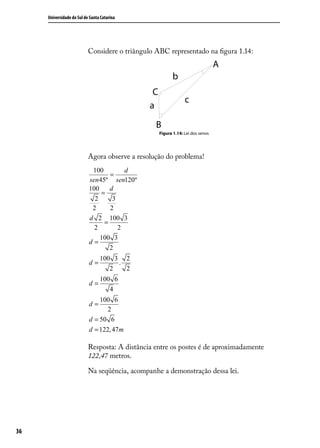 Universidade do Sul de Santa Catarina




                           Considere o triângulo ABC representado na ﬁgura 1.14:




                                                  Figura 1.14: Lei dos senos




                           Agora observe a resolução do problema!
                            100         d
                                   =
                           sen 45º sen120º
                           100     d
                                =
                             2      3
                            2      2
                           d 2 100 3
                                 =
                             2        2
                               100 3
                           d=
                                   2
                                 100 3 2
                           d=         .
                                    2   2
                                 100 6
                           d=
                                    4
                               100 6
                           d=
                                  2
                           d = 50 6
                           d = 122, 47 m

                           Resposta: A distância entre os postes é de aproximadamente
                           122,47 metros.

                           Na seqüência, acompanhe a demonstração dessa lei.




36
 