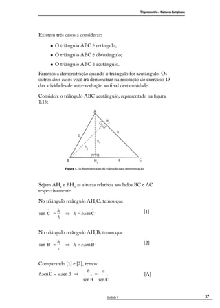 Trigonometria e Números Complexos




Existem três casos a considerar:

           O triângulo ABC é retângulo;
           O triângulo ABC é obtusângulo;
           O triângulo ABC é acutângulo.
Faremos a demonstração quando o triângulo for acutângulo. Os
outros dois casos você irá demonstrar na resolução do exercício 19
das atividades de auto-avaliação ao ﬁnal desta unidade.

Considere o triângulo ABC acutângulo, representado na ﬁgura
1.15:




                  Figura 1.15: Representação do triângulo para demonstração




Sejam AH1 e BH2 as alturas relativas aos lados BC e AC
respectivamente.

No triângulo retângulo AH1C, temos que
    ^        h1                      ^
sen C =           ⇒ h1 = b.sen C .                                            [1]
             b


No triângulo retângulo AH1B, temos que
    ^        h1                      ^
sen B =           ⇒ h1 = c.sen B .                                            [2]
             c


Comparando [1] e [2], temos:
        ^           ^            b            c
b.sen C = c.sen B ⇒                  ^
                                         =        ^                           [A]
                               sen B         sen C


                                                  Unidade 1                                                 37
 