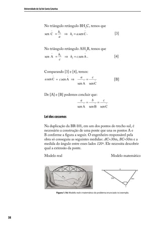 Universidade do Sul de Santa Catarina




                           No triângulo retângulo BH2C, temos que
                                  ^          h2                           ^
                           sen C =                ⇒ h2 = a.sen C .                                         [3]
                                             a


                           No triângulo retângulo AH2B, temos que
                                   ^         h2                           ^
                           sen A =                 ⇒ h2 = c.sen A .                                       [4]
                                             c


                           Comparando [3] e [4], temos:
                                       ^             ^            a                 c
                           a.sen C = c.sen A ⇒                        ^
                                                                              =         ^                 [B]
                                                               sen A              sen C


                           De [A] e [B] podemos concluir que:
                                                                  a                b             c
                                                                      ^
                                                                              =         ^
                                                                                            =        ^
                                                               sen A              sen B         sen C

                           Lei dos cossenos

                           Na duplicação da BR-101, em um dos pontos do trecho sul, é
                           necessário a construção de uma ponte que una os pontos A e
                           B conforme a ﬁgura a seguir. O engenheiro responsável pela
                           obra só conseguiu as seguintes medidas: AC=30m, BC=50m e a
                           medida do ângulo entre esses lados 120º. Ele necessita descobrir
                           qual a extensão da ponte.

                           Modelo real                                                                   Modelo matemático




                                           Figura 1.16: Modelo real e matemático do problema enunciado no exemplo.




38
 