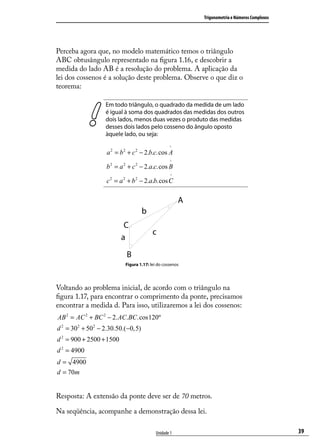Trigonometria e Números Complexos




Perceba agora que, no modelo matemático temos o triângulo
ABC obtusângulo representado na ﬁgura 1.16, e descobrir a
medida do lado AB é a resolução do problema. A aplicação da
lei dos cossenos é a solução deste problema. Observe o que diz o
teorema:

                   Em todo triângulo, o quadrado da medida de um lado
                   é igual à soma dos quadrados das medidas dos outros
                   dois lados, menos duas vezes o produto das medidas
                   desses dois lados pelo cosseno do ângulo oposto
                   àquele lado, ou seja:
                                                  ^
                   a 2 = b 2 + c 2 − 2.b.c.cos A
                                                  ^
                   b 2 = a 2 + c 2 − 2.a.c.cos B
                                                   ^
                   c 2 = a 2 + b 2 − 2.a.b.cos C




                           Figura 1.17: lei do cossenos




Voltando ao problema inicial, de acordo com o triângulo na
ﬁgura 1.17, para encontrar o comprimento da ponte, precisamos
encontrar a medida d. Para isso, utilizaremos a lei dos cossenos:
AB 2 = AC 2 + BC 2 − 2. AC.BC.cos 120º
d 2 = 302 + 502 − 2.30.50.(−0, 5)
d 2 = 900 + 2500 + 1500
d 2 = 4900
d = 4900
d = 70m


Resposta: A extensão da ponte deve ser de 70 metros.

Na seqüência, acompanhe a demonstração dessa lei.

                                           Unidade 1                                          39
 
