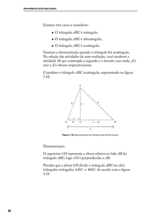 Universidade do Sul de Santa Catarina




                           Existem três casos a considerar:

                                       O triângulo ABC é retângulo;
                                       O triângulo ABC é obtusângulo;
                                       O triângulo ABC é acutângulo.
                           Faremos a demonstração quando o triângulo for acutângulo.
                           Na seleção das atividades de auto-avaliação, você resolverá a
                           atividade 18 que contempla o segundo e o terceito caso onde, Â é
                           reto e Â é obtuso respectivamente.

                           Considere o triângulo ABC acutângulo, representado na ﬁgura
                           1.18:




                                             Figura 1.18: Representação do triângulo para demonstração




                           Demonstração:

                           O segmento CH representa a altura relativa ao lado AB do
                           triângulo ABC, logo CH é perpendicular a AB.

                           Perceba que a altura CH divide o triângulo ABC em dois
                           triângulos retângulos                de acordo com a ﬁgura
                           1.19.




40
 
