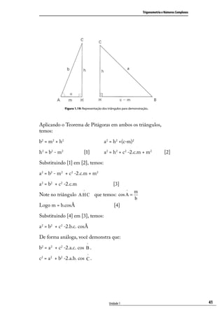 Trigonometria e Números Complexos




               Figura 1.19: Representação dos triângulos para demonstração.




Aplicando o Teorema de Pitágoras em ambos os triângulos,
temos:

b2 = m2 + h2                               a 2 = h2 +(c-m)2

h2 = b2 - m2                [1]            a 2 = h2 + c2 -2.c.m + m2                  [2]

Substituindo [1] em [2], temos:

a 2 = b2 - m2 + c2 -2.c.m + m2

a 2 = b2 + c2 -2.c.m                              [3]
                            ^                              ^    m
Note no triângulo A H C que temos: cos A =
                                                                b
Logo m = b.cosÂ                                   [4]

Substituindo [4] em [3], temos:

a 2 = b2 + c2 -2.b.c. cosÂ

De forma análoga, você demonstra que:
                                ^
b2 = a 2 + c2 -2.a.c. cos B .
                                ^
c2 = a 2 + b2 -2.a.b. cos C .




                                              Unidade 1                                                    41
 