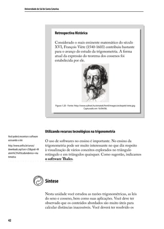 Universidade do Sul de Santa Catarina




                                                 Retrospectiva Histórica

                                                 Considerado o mais eminente matemático do século
                                                 XVI, François Viète (1540-1603) contribuiu bastante
                                                 para o avanço do estudo da trigonometria. A forma
                                                 atual da expressão do teorema dos cossenos foi
                                                 estabelecida por ele.




                                                  Figura 1.20 - Fonte: http://www.sulinet.hu/ematek/html/images/arckepek/viete.jpg.
                                                                                Capturado em 16/04/06.




                                       Utilizando recursos tecnológicos na trigonometria
Você poderá encontrar o software
acessando o site:                      O uso de softwares no ensino é importante. No ensino da
http://www.unifra.br/cursos/           trigonometria pode ser muito interessante no que diz respeito
downloads.asp?curs=25&grad=M           à visualização de vários conceitos explorados no triângulo
atem%C3%A1tica&endereco=ma
                                       retângulo e em triângulos quaisquer. Como sugestão, indicamos
tematica
                                       o software Thales.




                                       Síntese

                                       Nesta unidade você estudou as razões trigonométricas, as leis
                                       do seno e cosseno, bem como suas aplicações. Você deve ter
                                       observado que os conteúdos abordados são muito úteis para
                                       calcular distâncias inacessíveis. Você deverá ter resolvido os


42
 