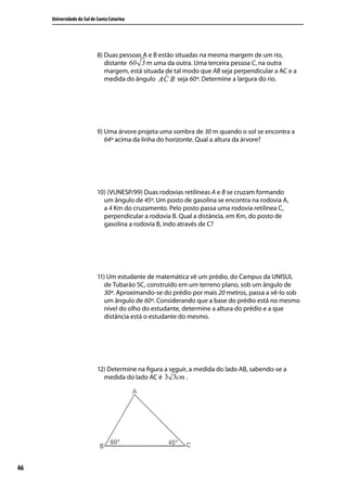 Universidade do Sul de Santa Catarina




                            8) Duas pessoas A e B estão situadas na mesma margem de um rio,
                               distante 60 3 m uma da outra. Uma terceira pessoa C, na outra
                               margem, está situada de tal modo que AB seja perpendicular a AC e a
                               medida do ângulo          seja 60º. Determine a largura do rio.




                            9) Uma árvore projeta uma sombra de 30 m quando o sol se encontra a
                               64º acima da linha do horizonte. Qual a altura da árvore?




                            10) (VUNESP/99) Duas rodovias retilíneas A e B se cruzam formando
                              um ângulo de 45º. Um posto de gasolina se encontra na rodovia A,
                              a 4 Km do cruzamento. Pelo posto passa uma rodovia retilínea C,
                              perpendicular a rodovia B. Qual a distância, em Km, do posto de
                              gasolina a rodovia B, indo através de C?




                            11) Um estudante de matemática vê um prédio, do Campus da UNISUL
                               de Tubarão SC, construído em um terreno plano, sob um ângulo de
                               30º. Aproximando-se do prédio por mais 20 metros, passa a vê-lo sob
                               um ângulo de 60º. Considerando que a base do prédio está no mesmo
                               nível do olho do estudante, determine a altura do prédio e a que
                               distância está o estudante do mesmo.




                            12) Determine na ﬁgura a seguir, a medida do lado AB, sabendo-se a
                              medida do lado AC é 3 3cm .




46
 