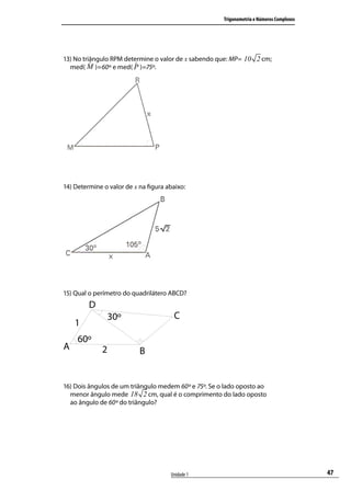 Trigonometria e Números Complexos




13) No triângulo RPM determine o valor de x sabendo que: MP= 10 2 cm;
  med( )=60º e med( )=75º.




14) Determine o valor de x na ﬁgura abaixo:




15) Qual o perímetro do quadrilátero ABCD?




16) Dois ângulos de um triângulo medem 60º e 75º. Se o lado oposto ao
  menor ângulo mede 18 2 cm, qual é o comprimento do lado oposto
  ao ângulo de 60º do triângulo?




                                     Unidade 1                                            47
 