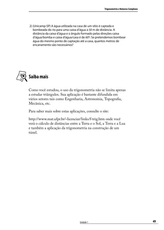 Trigonometria e Números Complexos




2) (Unicamp-SP) A água utilizada na casa de um sítio é captada e
   bombeada do rio para uma caixa d’água a 50 m de distância. A
   distância da caixa d’água e o ângulo formado pelas direções caixa
   d’água/bomba e caixa d’água/casa é de 60º. Se pretendemos bombear
   água do mesmo ponto de captação até a casa, quantos metros de
   encanamento são necessários?




Saiba mais

Como você estudou, o uso da trigonometria não se limita apenas
a estudar triângulos. Sua aplicação é bastante difundida em
vários setores tais como Engenharia, Astronomia, Topograﬁa,
Mecânica, etc.

Para saber mais sobre estas aplicações, consulte o site:

http://www.mat.ufpr.br/~licenciar/links/f-trig.htm onde você
verá o cálculo de distâncias entre a Terra e o Sol, a Terra e a Lua
e também a aplicação da trigonometria na construção de um
túnel.




                                   Unidade 1                                             49
 