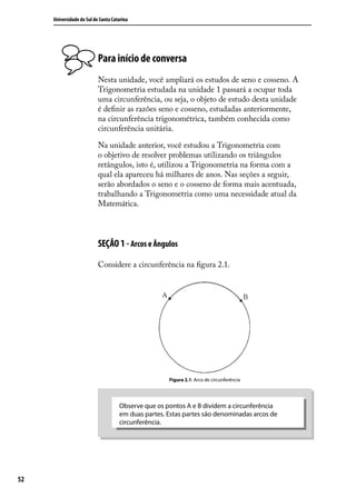 Universidade do Sul de Santa Catarina




                           Para início de conversa
                           Nesta unidade, você ampliará os estudos de seno e cosseno. A
                           Trigonometria estudada na unidade 1 passará a ocupar toda
                           uma circunferência, ou seja, o objeto de estudo desta unidade
                           é deﬁnir as razões seno e cosseno, estudadas anteriormente,
                           na circunferência trigonométrica, também conhecida como
                           circunferência unitária.

                           Na unidade anterior, você estudou a Trigonometria com
                           o objetivo de resolver problemas utilizando os triângulos
                           retângulos, isto é, utilizou a Trigonometria na forma com a
                           qual ela apareceu há milhares de anos. Nas seções a seguir,
                           serão abordados o seno e o cosseno de forma mais acentuada,
                           trabalhando a Trigonometria como uma necessidade atual da
                           Matemática.



                           SEÇÃO 1 - Arcos e Ângulos

                           Considere a circunferência na ﬁgura 2.1.




                                                     Figura 2.1: Arco de circunferência




                                     Observe que os pontos A e B dividem a circunferência
                                     em duas partes. Estas partes são denominadas arcos de
                                     circunferência.




52
 