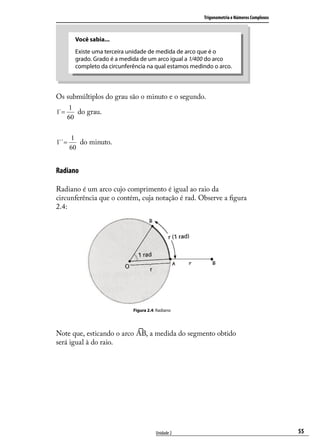 Trigonometria e Números Complexos



        Você sabia...
        Existe uma terceira unidade de medida de arco que é o
        grado. Grado é a medida de um arco igual a 1/400 do arco
        completo da circunferência na qual estamos medindo o arco.



Os submúltiplos do grau são o minuto e o segundo.
      1
1`=      do grau.
      60


       1
1``=      do minuto.
       60


Radiano

Radiano é um arco cujo comprimento é igual ao raio da
circunferência que o contém, cuja notação é rad. Observe a ﬁgura
2.4:




                             Figura 2.4: Radiano




Note que, esticando o arco         , a medida do segmento obtido
será igual à do raio.




                                        Unidade 2                                          55
 