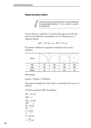 Universidade do Sul de Santa Catarina




                           Relação entre grau e radiano


                                               Lembre-se que o comprimento de uma circunferência
                                               é calculado pela fórmula C = 2 π r , onde r é o raio da
                                               circunferência.



                           Como cada raio r equivale a 1 rad, ﬁca claro que o arco de uma
                           volta de circunferência corresponde a 2π rad. Então, tem-se a
                           seguinte relação:

                                              360º → 2π rad ou 180º → π rad

                           É possível estabelecer os seguintes resultados entre as três
                           unidades:


                                    Desenho


                                      Grau           90           180           270           360
                                     Grado          100           200           300           400
                                    Radiano         π/2            π            3π/2          2π

                           Observação:

                           0 graus = 0 grado = 0 radianos

                           Veja alguns exemplos de como é feita a conversão entre o grau e o
                           radiano:

                           1) Vamos converter 300º em radianos.
                           180 → π rad
                           300 → x
                           180 π rad
                                  =
                           300        x
                           18 π rad
                               =
                           30        x
                           3 π rad
                              =
                           5       x
                           3 x = 5π rad
                                5π
                           x=       rad
                                 3
56
 