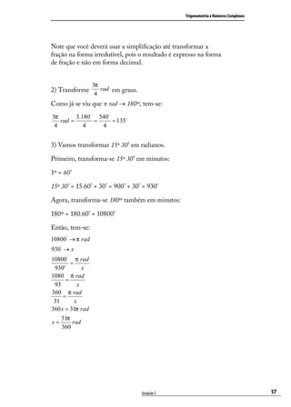 Trigonometria e Números Complexos




Note que você deverá usar a simpliﬁcação até transformar a
fração na forma irredutível, pois o resultado é expresso na forma
de fração e não em forma decimal.


                  3π
2) Transforme        rad em graus.
                   4
Como já se viu que π rad → 180º, tem-se:
3π       3.180 540
   rad =       =     = 135
 4          4    4


3) Vamos transformar 15º 30’ em radianos.

Primeiro, transforma-se 15º 30’ em minutos:

1º = 60’

15º 30’ = 15.60’ + 30’ = 900’ + 30’ = 930’

Agora, transforma-se 180º também em minutos:

180º = 180.60’ = 10800’

Então, tem-se:
10800' → π rad
930' → x
10800' π rad
        =
 930'        x
1080 π rad
      =
 93        x
360 π rad
     =
 31       x
360 x = 31π rad
    31π
x=       rad
    360




                                     Unidade 2                                         57
 