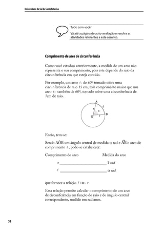 Universidade do Sul de Santa Catarina




                                               Tudo com você!
                                               Vá até a página de auto-avaliação e resolva as
                                               atividades referentes a este assunto.




                           Comprimento de arco de circunferência

                           Como você estudou anteriormente, a medida de um arco não
                           representa o seu comprimento, pois este depende do raio da
                           circunferência em que esteja contido.

                           Por exemplo, um arco 1 de 60º tomado sobre uma
                           circunferência de raio 15 cm, tem comprimento maior que um
                           arco  2 também de 60º, tomado sobre uma circunferência de
                           7cm de raio.




                           Então, tem-se:

                           Sendo AÔB um ângulo central de medida α rad e                  o arco de
                           comprimento  , pode-se estabelecer:

                           Comprimento do arco                         Medida do arco

                                        r _________________________ 1 rad
                                         _________________________ α rad


                           que fornece a relação  =α . r

                           Essa relação permite calcular o comprimento de um arco
                           de circunferência em função do raio e do ângulo central
                           correspondente, medido em radianos.




58
 
