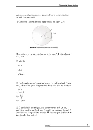 Trigonometria e Números Complexos




Acompanhe alguns exemplos que envolvem o comprimento de
arco de circunferência.

1) Considere a circunferência representada na ﬁgura 2.5:




                Figura 2.5: Comprimento de arco de circunferência




Determine, em cm, o comprimento  do arco                           , sabendo que
α =3 rad.

Resolução:

 =α.r

 =3.6

 =18 cm



2) Qual o valor, em rad, do arco de uma circunferência de 3m de
raio, sabendo-se que o comprimento desse arco é de 4,5 metros?
 = α .r
4,5 = α .3
     4 ,5
α=
      3
α = 1,5 rad


3) O pêndulo de um relógio, cujo comprimento é de 25 cm,
executa o movimento de A para B, conforme mostra a ﬁgura 2.6.
Determine o comprimento do arco      descrito pela extremidade
do pêndulo. Use π=3,14.



                                          Unidade 2                                                     59
 