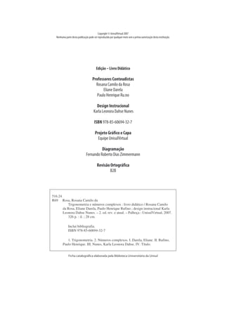 Copyright © UnisulVirtual 2007
   Nenhum a partedesta publicação podeser reproduzida por qualquer m eio sem a prévia autorização desta instituição.




                                          Edição - Livr Didático
                                                 - o

                                      Pr essor Conteudistas
                                        of       es
                                        Rosana Cam ilo da Rosa
                                             ElianeDarela
                                         Paulo HenriqueRu. no

                                         Design I ucional
                                                  nstr
                                       Karla Leonora DahseNunes

                                        I 978-85-60694-32-7
                                         SBN

                                         Pr eto Gr ico e Capa
                                           oj     áf
                                          EquipeUnisulVirtual

                                          Diagr ação
                                               am
                                Fernando Roberto Dias Zim m erm ann

                                           Revisão Or áf
                                                     togr ica
                                                   B2B




516.24
R69 Rosa, Rosana Camilo da
          Trigonometria e números complexos : livro didático / Rosana Camilo
       da Rosa, Eliane Darela, Paulo Henrique Rufino ; design instrucional Karla
       Leonora Dahse Nunes. – 2. ed. rev. e atual. – Palhoça : UnisulVirtual, 2007.
          326 p. : il. ; 28 cm.

              Inclui bibliografia.
              ISBN 978-85-60694-32-7

            1. Trigonometria. 2. Números complexos. I. Darela, Eliane. II. Rufino,
         Paulo Henrique. III. Nunes, Karla Leonora Dahse. IV. Título.


              Fi catal
               cha   ográfca el
                          i   aborada pel Bi i
                                        a bloteca U ni
                                                     versi a da U ni
                                                         tári      sul
 