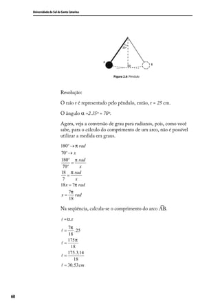 Universidade do Sul de Santa Catarina




                                                      Figura 2.6: Pêndulo




                           Resolução:

                           O raio r é representado pelo pêndulo, então, r = 25 cm.

                           O ângulo α =2.35º = 70º.

                           Agora, veja a conversão de grau para radianos, pois, como você
                           sabe, para o cálculo do comprimento de um arco, não é possível
                           utilizar a medida em graus.
                           180º → π rad
                           70º → x
                           180º π rad
                                 =
                            70º       x
                           18 π rad
                               =
                            7      x
                           18 x = 7π rad
                                7π
                           x=      rad
                                18

                           Na seqüência, calcula-se o comprimento do arco      .

                            =α.r
                               7π
                           =      .25
                               18
                               175 π
                           =
                                18
                               175.3,14
                           =
                                   18
                            = 30 ,53 cm




60
 
