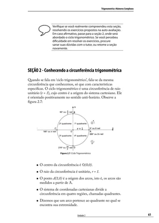 Trigonometria e Números Complexos




                   Veriﬁque se você realmente compreendeu esta seção,
                   resolvendo os exercícios propostos na auto-avaliação.
                   Em caso aﬁrmativo, passe para a seção 2, onde será
                   abordado o ciclo trigonométrico. Se você percebeu
                   diﬁculdade em resolver os exercícios, procure
                   sanar suas dúvidas com o tutor, ou retome a seção
                   novamente.




SEÇÃO 2 - Conhecendo a circunferência trigonométrica
Quando se fala em ‘ciclo trigonométrico’, fala-se da mesma
circunferência que conhecemos, só que com características
especíﬁcas. O ciclo trigonométrico é uma circunferência de raio
unitário (r = 1), cujo centro é a origem do sistema cartesiano. Ele
é orientado positivamente no sentido anti-horário. Observe a
ﬁgura 2.7:




                         Figura 2.7: Ciclo Trigonométrico




         O centro da circunferência é O(0,0).
         O raio da circunferência é unitário, r = 1.
         O ponto A(1,0) é a origem dos arcos, isto é, os arcos são
          medidos a partir de A.
         O sistema de coordenadas cartesianas divide a
          circunferência em quatro regiões, chamadas quadrantes.
         Dizemos que um arco pertence ao quadrante no qual se
          encontra sua extremidade.

                                           Unidade 2                                            61
 
