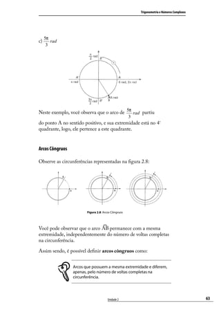 Trigonometria e Números Complexos




      5π
c))
c        rad
       3




Neste exemplo, você observa que o arco de 5π rad partiu
                                                     3
do ponto A no sentido positivo, e sua extremidade está no 4º
quadrante, logo, ele pertence a este quadrante.


Arcos Côngruos

Observe as circunferências representadas na ﬁgura 2.8:




                        Figura 2.8: Arcos Côngruos




Você pode observar que o arco   permanece com a mesma
extremidade, independentemente do número de voltas completas
na circunferência.

Assim sendo, é possível deﬁnir arcos côngruos como:


                 Arcos que possuem a mesma extremidade e diferem,
                 apenas, pelo número de voltas completas na
                 circunferência.




                                      Unidade 2                                              63
 
