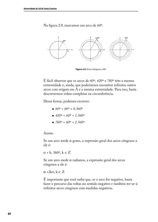 Universidade do Sul de Santa Catarina




                           Na ﬁgura 2.9, marcamos um arco de 60º.




                                                     Figura 2.9: Arcos côngruos a 60º




                           É fácil observar que os arcos de 60º, 420º e 780º têm a mesma
                           extremidade e, ainda, que poderíamos encontrar inﬁnitos outros
                           arcos com origem em A e a mesma extremidade. Para isso, basta
                           descrevermos voltas completas na circunferência.

                           Dessa forma, podemos escrever:

                                       60º = 60º + 0.360º
                                       420º = 60º + 1.360º
                                       780º = 60º + 2.360º


                           Assim:

                           Se um arco mede α graus, a expressão geral dos arcos côngruos a
                           ele é:

                           α + k. 360º, k ∈ Z

                           Se um arco mede α radianos, a expressão geral dos arcos
                           côngruos a ele é:

                           α +2kπ, k ∈ Z

                           É importante que você saiba que, se o arco for negativo, basta
                           fazer o percurso das voltas no sentido negativo e também ter-se-á
                           inﬁnitos arcos côngruos com medidas negativas.




64
 