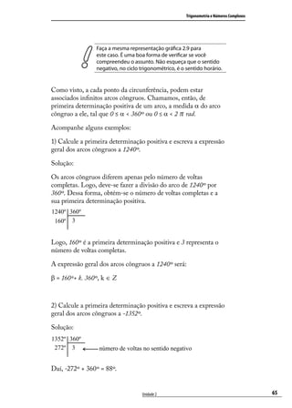 Trigonometria e Números Complexos




                 Faça a mesma representação gráﬁca 2.9 para
                 este caso. É uma boa forma de veriﬁcar se você
                 compreendeu o assunto. Não esqueça que o sentido
                 negativo, no ciclo trigonométrico, é o sentido horário.


Como visto, a cada ponto da circunferência, podem estar
associados inﬁnitos arcos côngruos. Chamamos, então, de
primeira determinação positiva de um arco, a medida α do arco
côngruo a ele, tal que 0 ≤ α < 360º ou 0 ≤ α < 2 π rad.

Acompanhe alguns exemplos:

1) Calcule a primeira determinação positiva e escreva a expressão
geral dos arcos côngruos a 1240º.

Solução:

Os arcos côngruos diferem apenas pelo número de voltas
completas. Logo, deve-se fazer a divisão do arco de 1240º por
360º. Dessa forma, obtém-se o número de voltas completas e a
sua primeira determinação positiva.




Logo, 160º é a primeira determinação positiva e 3 representa o
número de voltas completas.

A expressão geral dos arcos côngruos a 1240º será:

β = 160º+ k. 360º, k ∈ Z



2) Calcule a primeira determinação positiva e escreva a expressão
geral dos arcos côngruos a -1352º.

Solução:




Daí, -272º + 360º = 88º.


                                     Unidade 2                                              65
 