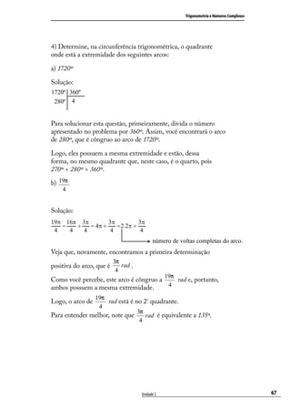 Trigonometria e Números Complexos




4) Determine, na circunferência trigonométrica, o quadrante
onde está a extremidade dos seguintes arcos:

a) 1720º

Solução:




Para solucionar esta questão, primeiramente, divida o número
apresentado no problema por 360º. Assim, você encontrará o arco
de 280º, que é côngruo ao arco de 1720º.

Logo, eles possuem a mesma extremidade e estão, dessa
forma, no mesmo quadrante que, neste caso, é o quarto, pois
270º < 280º < 360º.

b) 19π
    4


Solução:




Veja que, novamente, encontramos a primeira determinação
                          3π
positiva do arco, que é      rad .
                           4
                                                 19π
Como você percebe, este arco é côngruo a   rad e, portanto,
ambos possuem a mesma extremidade.       4

               19π
Logo, o arco de     rad está é no 2º quadrante.
                 4
                                3π
Para entender melhor, note que     rad é equivalente a 135º.
                                 4




                                     Unidade 2                                             67
 