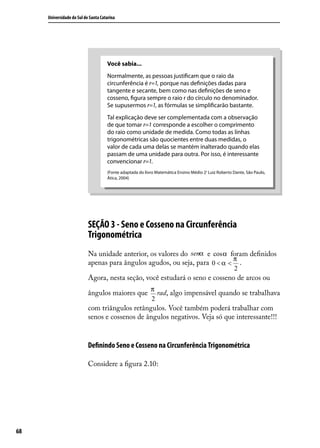Universidade do Sul de Santa Catarina




                                     Você sabia...
                                     Normalmente, as pessoas justiﬁcam que o raio da
                                     circunferência é r=1, porque nas deﬁnições dadas para
                                     tangente e secante, bem como nas deﬁnições de seno e
                                     cosseno, ﬁgura sempre o raio r do círculo no denominador.
                                     Se supusermos r=1, as fórmulas se simpliﬁcarão bastante.
                                     Tal explicação deve ser complementada com a observação
                                     de que tomar r=1 corresponde a escolher o comprimento
                                     do raio como unidade de medida. Como todas as linhas
                                     trigonométricas são quocientes entre duas medidas, o
                                     valor de cada uma delas se mantém inalterado quando elas
                                     passam de uma unidade para outra. Por isso, é interessante
                                     convencionar r=1.
                                     (Fonte adaptada do livro Matemática Ensino Médio 2ª Luiz Roberto Dante, São Paulo,
                                     Ática, 2004)




                           SEÇÃO 3 - Seno e Cosseno na Circunferência
                           Trigonométrica
                           Na unidade anterior, os valores do senα e cosα foram deﬁnidos
                                                                            π
                           apenas para ângulos agudos, ou seja, para 0 < α < .
                                                                                                      2
                           Agora, nesta seção, você estudará o seno e cosseno de arcos ou
                                                           π
                           ângulos maiores que               rad, algo impensável quando se trabalhava
                                                           2
                           com triângulos retângulos. Você também poderá trabalhar com
                           senos e cossenos de ângulos negativos. Veja só que interessante!!!


                           Deﬁnindo Seno e Cosseno na Circunferência Trigonométrica

                           Considere a ﬁgura 2.10:




68
 