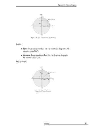 Trigonometria e Números Complexos




                  Figura 2.10: Seno e Cosseno na Circunferência




Então:

        Seno do arco cuja medida é x é a ordenada do ponto M,
         ou seja: senx=OM”;
        Cosseno do arco cuja medida é x é a abscissa do ponto
         M, ou seja: cosx=OM’.
Veja por que:




                          Figura 2.11: Seno e Cosseno




                                          Unidade 2                                                   69
 