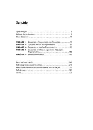 Sumário

Apresentação . . . . . . . . . . . . . . . . . . . . . . . . . . . . . . . . . . . . . . . . . . . . . . . . . . . . . . . . . .3
Palavras dos professores . . . . . . . . . . . . . . . . . . . . . . . . . . . . . . . . . . . . . . . . . . . . . . . .9
Plano de estudo . . . . . . . . . . . . . . . . . . . . . . . . . . . . . . . . . . . . . . . . . . . . . . . . . . . . . . 11

UNIDADE             1   –
            Estudando a Trigonometria nos Triângulos . . . . . . . . . . . . . 17
UNIDADE             2   –
            Conceitos Básicos da Trigonometria . . . . . . . . . . . . . . . . . . . . 51
UNIDADE             3   –
            Estudando as Funções Trigonométricas . . . . . . . . . . . . . . . . 95
UNIDADE             4   –
            Estudando as Relações, Equações e Inequações
            Trigonométricas . . . . . . . . . . . . . . . . . . . . . . . . . . . . . . . . . . . . . . 155
UNIDADE 5 – Números Complexos . . . . . . . . . . . . . . . . . . . . . . . . . . . . . . . . . 193



Para concluir o estudo . . . . . . . . . . . . . . . . . . . . . . . . . . . . . . . . . . . . . . . . . . . . . . . 247
Sobre os professores conteudistas . . . . . . . . . . . . . . . . . . . . . . . . . . . . . . . . . . . . 249
Respostas e comentários das atividades de auto-avaliação . . . . . . . . . . . . 251
Referências . . . . . . . . . . . . . . . . . . . . . . . . . . . . . . . . . . . . . . . . . . . . . . . . . . . . . . . . . . 321
Anexo . . . . . . . . . . . . . . . . . . . . . . . . . . . . . . . . . . . . . . . . . . . . . . . . . . . . . . . . . . . . . . . 323
 