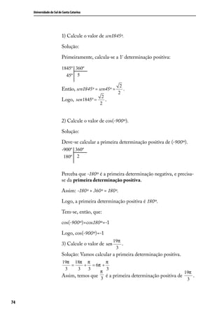 Universidade do Sul de Santa Catarina




                           1) Calcule o valor de sen1845º.

                           Solução:

                           Primeiramente, calcula-se a 1ª determinação positiva:




                                                          2
                           Então, sen1845º = sen45º =       .
                                                         2
                                               2
                           Logo, sen1845º =      .
                                              2


                           2) Calcule o valor de cos(-900º).

                           Solução:

                           Deve-se calcular a primeira determinação positiva de (-900º).




                           Perceba que -180º é a primeira determinação negativa, e precisa-
                           se da primeira determinação positiva.

                           Assim: -180º + 360º = 180º.

                           Logo, a primeira determinação positiva é 180º.

                           Tem-se, então, que:

                           cos(-900º)=cos180º=-1

                           Logo, cos(-900º)=-1
                                                       19π
                           3) Calcule o valor de sen       .
                                                           .
                                                        3
                           Solução: Vamos calcular a primeira determinação positiva.
                           19π 18π π          π
                               =     + = 6π +
                            3      3  3       3
                                            π                                       19π
                           Assim, temos que 3 é a primeira determinação positiva de     .
                                                                                     3



74
 