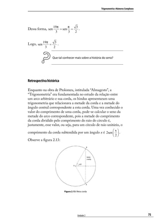 Trigonometria e Números Complexos




                   19π      π   3
Dessa forma, sen       = sen =    .
                    3       3  2


            19π    3
Logo, sen       =    .
             3    2


                  Que tal conhecer mais sobre a história do seno?




Retrospectiva histórica

Enquanto na obra de Ptolomeu, intitulada “Almagesto”, a
“Trigonometria” era fundamentada no estudo da relação entre
um arco arbitrário e sua corda, os hindus apresentaram uma
trigonometria que relacionava a metade da corda e a metade do
ângulo central correspondente a esta corda. Uma vez conhecido o
valor do comprimento de uma corda, pode-se calcular o seno da
metade do arco correspondente, pois a metade do comprimento
da corda dividido pelo comprimento do raio do círculo é,
justamente, esse valor, ou seja, para um círculo de raio unitário, o
                                                                    x
comprimento da corda subtendida por um ângulo x é 2sen   .
                                                        
                                                       2
Observe a ﬁgura 2.13:




                           Figura 2.13: Meia corda




                                        Unidade 2                                          75
 