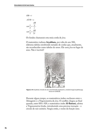 Universidade do Sul de Santa Catarina




                           OB = r
                               ^
                           AO B = x
                                  AB
                              x
                           sen = 2
                              2    r
                              x AB
                           sen =
                              2 2r

                           Os hindus chamaram esta meia corda de jiva.

                           O matemático indiano Aryabhata, por volta do ano 500,
                           elaborou tabelas envolvendo metades de cordas que, atualmente,
                           são reconhecidas como tabelas de senos. Ele usou jiva no lugar de
                           seno. Não é incrível?




                           Figura 2.14: Aryabhata. Extraído do site: www.freeindia.org/dynamic_includes/images/aryabhata.jpg
                                                                    Acesso em 28/06/06.




                           Durante algum tempo, os matemáticos árabes oscilaram entre o
                           Almagesto e a Trigonometria de jiva. O conﬂito chegou ao ﬁnal
                           quando, entre 850 e 929, o matemático árabe Al-Battani, adotou
                           a Trigonometria hindu, introduzindo uma preciosa inovação - o
                           círculo de raio unitário. Surgiu então, o nome da função seno.




76
 