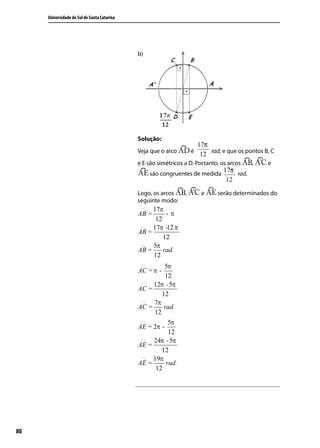 Universidade do Sul de Santa Catarina




                                             b)




                                             Solução:
                                                                        17π
                                             Veja que o arco        é
                                                                         12 rad, e que os pontos B, C
                                             e E são simétricos a D. Portanto, os arcos     ,     e
                                                                            17π
                                                  são congruentes de medida     rad.
                                                                             12
                                             Logo, os arcos     ,        e     serão determinados do
                                             seguinte modo:




80
 