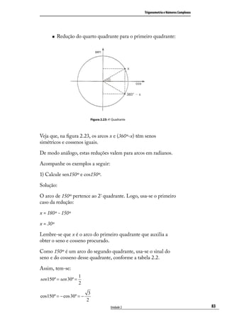 Trigonometria e Números Complexos




         Redução do quarto quadrante para o primeiro quadrante:




                                Figura 2.23: 4º Quadrante




Veja que, na ﬁgura 2.23, os arcos x e (360º-x) têm senos
simétricos e cossenos iguais.

De modo análogo, estas reduções valem para arcos em radianos.

Acompanhe os exemplos a seguir:

1) Calcule sen150º e cos150º.

Solução:

O arco de 150º pertence ao 2º quadrante. Logo, usa-se o primeiro
caso da redução:

x = 180º - 150º

x = 30º

Lembre-se que x é o arco do primeiro quadrante que auxilia a
obter o seno e cosseno procurado.

Como 150º é um arco do segundo quadrante, usa-se o sinal do
seno e do cosseno desse quadrante, conforme a tabela 2.2.

Assim, tem-se:
                       1
sen 150º = sen 30º =
                       2

                            3
cos150º = − cos 30º = −
                           2
                                              Unidade 2                                         83
 