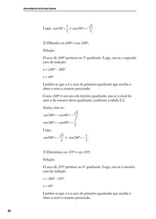 Universidade do Sul de Santa Catarina




                                                 1                3
                           Logo, sen150º =         e cos150º = −
                                                 2               2


                           2) Obtenha sen 240º e cos 240º.

                           Solução:

                           O arco de 240º pertence ao 3º quadrante. Logo, usa-se o segundo
                           caso da redução:

                           x = 240º - 180º

                           x = 60º

                           Lembre-se que x é o arco do primeiro quadrante que auxilia a
                           obter o seno e cosseno procurado.

                           Como 240º é um arco do terceiro quadrante, usa-se o sinal do
                           seno e do cosseno desse quadrante, conforme a tabela 2.2.

                           Assim, tem-se:
                                                      3
                           sen 240º = − sen 60º = −
                                                     2
                                                    1
                           cos 240º = − cos 60º = −
                                                    2
                           Logo,
                                              3               1
                           sen 240º = −         e cos 240º = − ..
                                             2                2


                           3) Determine sen 315º e cos 315º.

                           Solução:

                           O arco de 315º pertence ao 4º quadrante. Logo, usa-se o terceiro
                           caso da redução:

                           x = 360º - 315º

                           x = 45º.

                           Lembre-se que x é o arco do primeiro quadrante que auxilia a
                           obter o seno e cosseno procurado.


84
 