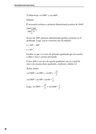 Universidade do Sul de Santa Catarina




                           5) Determine sen 2460º e cos 2460º.
                                                             .

                           Solução:

                           É necessário conhecer a primeira determinação positiva de 2460º.




                           O arco de 300º, primeira determinação positiva, pertence ao 4º
                           quadrante. Logo, usa-se o terceiro caso da redução:

                           x = 360º - 300º

                           x = 60º

                           Lembre-se que x é o arco do primeiro quadrante que nos auxilia
                           a obter o seno e cosseno procurado.

                           Como 300º é um arco do quarto quadrante, usa-se o sinal do
                           seno e do cosseno desse quadrante, conforme a tabela 2.2.

                           Assim, temos:
                                                                   3
                           sen 2460º = sen 300º = − sen 60º = −
                                                                  2
                                                              1
                           cos 2460º = cos 300º = cos 60º =
                                                              2

                                                  3              1
                           Logo, sen 2460º = −      e cos 2460º = .
                                                 2               2




86
 