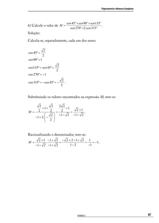 Trigonometria e Números Complexos




                                  sen 45º + sen 90º + sen 135º
6) Calcule o valor de M =                                      .
                                     sen 270º +2.sen 315º
Solução:

Calcula-se, separadamente, cada um dos senos.

               2
sen 45º =
              2
sen 90º = 1
                        2
sen 135º = sen 45º =
                       2
sen 270º = −1
                             2.
sen 315º = − sen 45º = −
                            2


Substituindo os valores encontrados na expressão M, tem-se:

     2              2   2 2
       +1+                  +1
                                 2 +1
M= 2               2 = 2       =      .
                   2  −1 − 2 −1 − 2
  −1 + 2.  −         
                  2 



Racionalizando o denominador, tem-se:
       2 + 1 −1 + 2 − 2 + 2 − 1 + 2 1
M=          .      =               =    = −1 .
     −1 − 2 −1 + 2       1− 2        −1




                                           Unidade 2                                              87
 