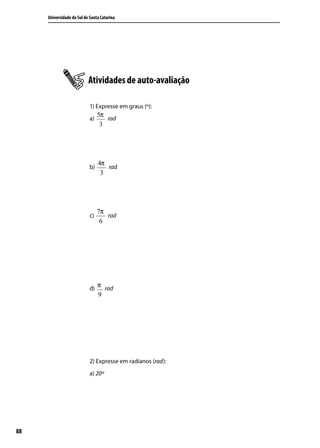 Universidade do Sul de Santa Catarina




                           Atividades de auto-avaliação

                            1) Expresse em graus (º):
                                 5π
                            a)      rad
                                  3




                                 4π
                            b)      rad
                                  3




                                 7π
                            c)      rad
                                  6




                            d)
                                 π rad
                                 9




                            2) Expresse em radianos (rad):
                            a) 20º




88
 