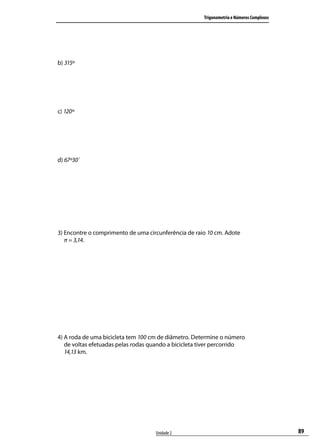 Trigonometria e Números Complexos




b) 315º




c) 120º




d) 67º30´




3) Encontre o comprimento de uma circunferência de raio 10 cm. Adote
   π = 3,14.




4) A roda de uma bicicleta tem 100 cm de diâmetro. Determine o número
   de voltas efetuadas pelas rodas quando a bicicleta tiver percorrido
   14,13 km.




                                    Unidade 2                                             89
 