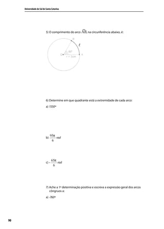 Universidade do Sul de Santa Catarina




                            5) O comprimento do arco      , na circunferência abaixo, é:




                            6) Determine em que quadrante está a extremidade de cada arco:
                            a) 1550º




                                 95π
                            b)       rad
                                  6




                                   65π
                            c) –       rad
                                    6




                            7) Ache a 1ª determinação positiva e escreva a expressão geral dos arcos
                               côngruos a:
                            a) -760º




90
 
