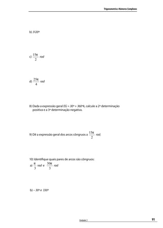 Trigonometria e Números Complexos




b) 3120º




     15π
c)       rad
      2




     25π
d)       rad
      4




8) Dada a expressão geral EG = 30º + 360ºk, calcule a 2ª determinação
   positiva e a 3ª determinação negativa.




                                                  15π
9) Dê a expressão geral dos arcos côngruos a          rad.
                                                   2




10) Identiﬁque quais pares de arcos são côngruos:
     π       30π
a)     rad e     rad
     3        3




b) – 30º e 330º




                                      Unidade 2                                                  91
 