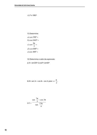Universidade do Sul de Santa Catarina




                            c) 2º e 1082º




                            11) Determine:
                            a ) sen 390º =
                            b) cos 1845º =
                                    5π
                            c) sen     =
                                     3
                            d ) sen 600º =
                            e) cos 480º =


                            12) Determine o valor da expressão:
                            a) A= sen330º-2.cos0º+sen60º




                                                                     π
                            b) B= sen 3x + cos 8x - cos 2x para x=     .
                                                                     2




                                              7π
                                     sen         − cos 3π
                                               3
                            c) C =               13π
                                             sen
                                                   6




92
 