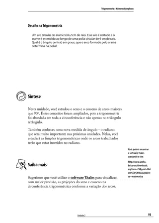 Trigonometria e Números Complexos




Desaﬁo na Trigonometria

  Um aro circular de arame tem 2 cm de raio. Esse aro é cortado e o
  arame é estendido ao longo de uma polia circular de 9 cm de raio.
  Qual é o ângulo central, em graus, que o arco formado pelo arame
  determina na polia?




Síntese

Nesta unidade, você estudou o seno e o cosseno de arcos maiores
que 90º. Estes conceitos foram ampliados, pois a trigonometria
foi abordada em toda a circunferência e não apenas no triângulo
retângulo.

Também conheceu uma nova medida de ângulo - o radiano,
que será muito importante nas próximas unidades. Nelas, você
estudará as funções trigonométricas onde os arcos trabalhados
terão que estar inseridos no radiano.
                                                                                  Você poderá encontrar
                                                                                  o software Thales
                                                                                  acessando o site:
                                                                                  http://www.unifra.
Saiba mais                                                                        br/cursos/downloads.
                                                                                  asp?curs=25&grad=Mat
                                                                                  em%C3%A1tica&endere
Sugerimos que você utilize o software Thales para visualizar,                     co=matematica

com maior precisão, as projeções do seno e cosseno na
circunferência trigonométrica conforme a variação dos arcos.




                                     Unidade 2                                                        93
 