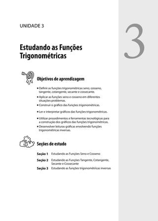 3
UNIDADE 3



Estudando as Funções
Trigonométricas

      Objetivos de aprendizagem
         Deﬁnir as funções trigonométricas seno, cosseno,
          tangente, cotangente, secante e cossecante.
       Aplicar as funções seno e cosseno em diferentes
        situações problemas.
       Construir o gráﬁco das funções trigonométricas.


         Ler e interpretar gráﬁcos das funções trigonométricas.

       Utilizar procedimentos e ferramentas tecnológicas para
        a construção dos gráﬁcos das funções trigonométricas.
       Desenvolver leituras gráﬁcas envolvendo funções

        trigonométricas inversas.



      Seções de estudo
      Seção 1 Estudando as Funções Seno e Cosseno
      Seção 2 Estudando as Funções Tangente, Cotangente,
                   Secante e Cossecante
      Seção 3      Estudando as funções trigonométricas inversas
 