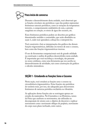 Universidade do Sul de Santa Catarina




                           Para início de conversa
                           Durante o desenvolvimento desta unidade, você observará que
                           as funções circulares são periódicas e que elas podem representar
                           fenômenos naturais periódicos, como as variações da temperatura
                           terrestre, o comportamento ondulatório do som, a pressão
                           sangüínea no coração, os níveis de água dos oceanos, etc.

                           Esses fenômenos periódicos podem ser descritos por gráﬁcos
                           denominados senóides e cossenóides, que serão abordados na
                           seção 1, onde você aprenderá a esboçá-los e interpretá-los.

                           Você construirá e fará as interpretações dos gráﬁcos das demais
                           funções trigonométricas, deﬁnidas em termos de seno e cosseno,
                           bem como das funções trigonométricas inversas.

                           O uso de ferramentas computacionais será de grande utilidade
                           na construção e análise de gráﬁcos desenvolvidos nesta unidade.
                           É importante que você reconheça a tecnologia, tão presente
                           no nosso cotidiano, como uma ferramenta que nos auxilia no
                           desenvolvimento de atividades, tais como construções de gráﬁcos
                           e cálculos sistemáticos.



                           SEÇÃO 1 - Estudando as Funções Seno e Cosseno
                           Nesta seção, você estudará as funções seno e cosseno na
                           circunferência trigonométrica. Estas funções são periódicas
                           de variáveis reais, por isso, são adequadas para descreverem
                           fenômenos de natureza periódica oscilatória ou vibratória.

                           As aplicações destas funções não se restringem apenas aos
                           estudos da matemática. Na Cinemática e na Dinâmica, ramos
                           da Física que analisam os movimentos, são utilizadas na
                           decomposição de vetores com o objetivo de descrever e explicar
                           movimentos como: movimento oblíquo de projéteis, movimento
                           do corpo num plano inclinado, entre outros.




96
 