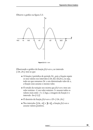 Trigonometria e Números Complexos




Observe o gráﬁco na ﬁgura 3.3:




                            Figura 3.3: f(x) = senx




Observando o gráﬁco da função f(x)=sen x, no intervalo
[-2 π ,2 π ], tem-se que:

        A função é periódica de período 2 π , pois a função repete
         os seus valores nos intervalos [-2 π ,0] e [0,2 π ], ou seja,
         toda vez que somamos 2 π a um determinado valor de x,
         a função seno assume o mesmo valor.
        O estudo da variação nos mostra que f(x)=sen x tem um
         valor mínimo -1, um valor máximo 1 e assume todos os
         valores reais entre -1 e 1, logo, a imagem da função é o
         intervalo Im=[-1,1].
        O domínio da função f(x)=sen x é D= [-2 π ,2 π ].
        Nos intervalos ]−2π , −π [ e ]0; π [ , a função f(x)=sen x
         assume valores positivos.




                                         Unidade 3                                        99
 
