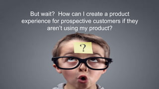 7
But wait? How can I create a product
experience for prospective customers if they
aren’t using my product?
 