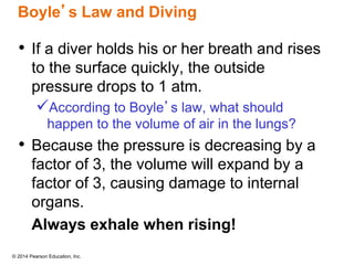 © 2014 Pearson Education, Inc.
Boyle’s Law and Diving
• If a diver holds his or her breath and rises
to the surface quickly, the outside
pressure drops to 1 atm.
According to Boyle’s law, what should
happen to the volume of air in the lungs?
• Because the pressure is decreasing by a
factor of 3, the volume will expand by a
factor of 3, causing damage to internal
organs.
Always exhale when rising!
 