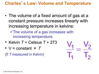 © 2014 Pearson Education, Inc.
Charles’s Law: Volume and Temperature
• The volume of a fixed amount of gas at a
constant pressure increases linearly with
increasing temperature in kelvins:
The volume of a gas increases with
increasing temperature.
• Kelvin T = Celsius T + 273
• V = constant × T
(if T measured in Kelvin)
 