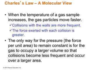 © 2014 Pearson Education, Inc.
Charles’s Law – A Molecular View
• When the temperature of a gas sample
increases, the gas particles move faster.
Collisions with the walls are more frequent.
The force exerted with each collision is
greater.
• The only way for the pressure (the force
per unit area) to remain constant is for the
gas to occupy a larger volume so that
collisions become less frequent and occur
over a larger area.
 