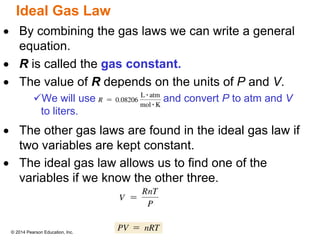 © 2014 Pearson Education, Inc.
Ideal Gas Law
 By combining the gas laws we can write a general
equation.
 R is called the gas constant.
 The value of R depends on the units of P and V.
We will use and convert P to atm and V
to liters.
 The other gas laws are found in the ideal gas law if
two variables are kept constant.
 The ideal gas law allows us to find one of the
variables if we know the other three.
 
