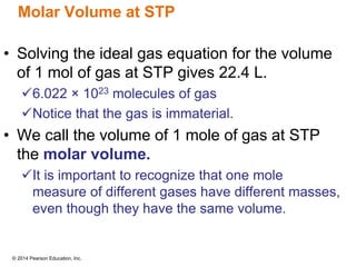 © 2014 Pearson Education, Inc.
Molar Volume at STP
• Solving the ideal gas equation for the volume
of 1 mol of gas at STP gives 22.4 L.
6.022 × 1023 molecules of gas
Notice that the gas is immaterial.
• We call the volume of 1 mole of gas at STP
the molar volume.
It is important to recognize that one mole
measure of different gases have different masses,
even though they have the same volume.
 