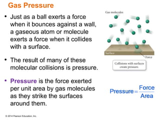 © 2014 Pearson Education, Inc.
Gas Pressure
• Just as a ball exerts a force
when it bounces against a wall,
a gaseous atom or molecule
exerts a force when it collides
with a surface.
• The result of many of these
molecular collisions is pressure.
• Pressure is the force exerted
per unit area by gas molecules
as they strike the surfaces
around them.
 